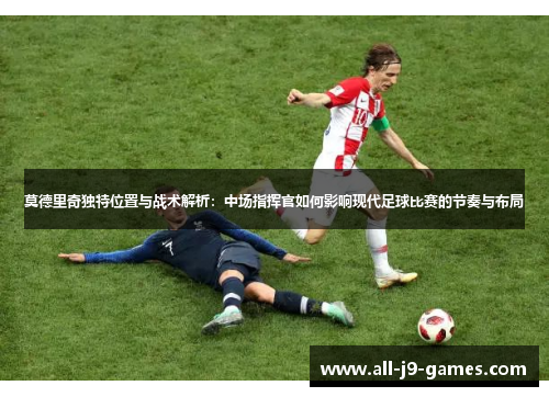 莫德里奇独特位置与战术解析：中场指挥官如何影响现代足球比赛的节奏与布局