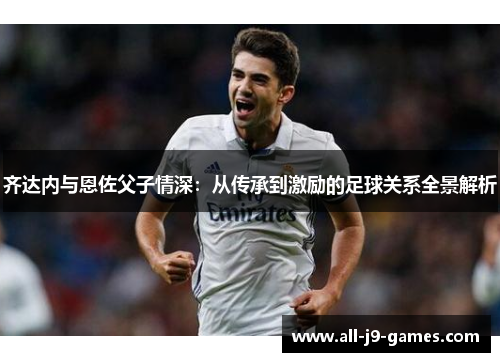齐达内与恩佐父子情深:从传承到激励的足球关系全景解析 齐达内与恩佐父子情深:从传承到激励的足球关系全景解析
