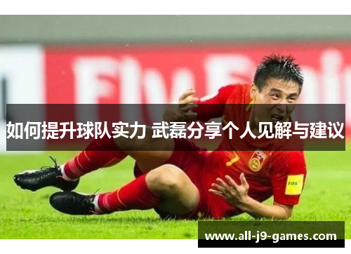 如何提升球队实力 武磊分享个人见解与建议