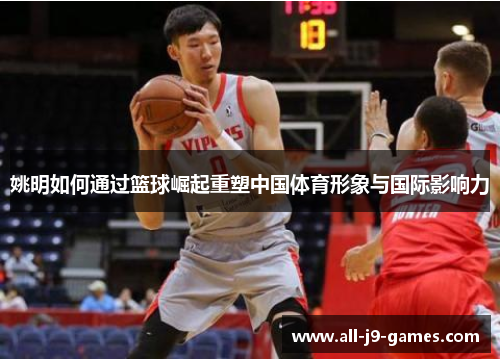 姚明如何通过篮球崛起重塑中国体育形象与国际影响力 姚明如何通过篮球崛起重塑中国体育形象与国际影响力