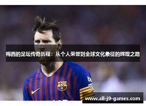 梅西的足坛传奇历程：从个人荣誉到全球文化象征的辉煌之路