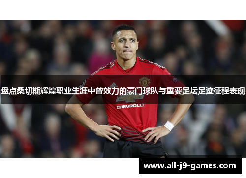 盘点桑切斯辉煌职业生涯中曾效力的豪门球队与重要足坛足迹征程表现