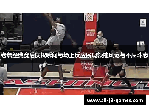 老詹经典赛后庆祝瞬间与场上反应展现领袖风范与不屈斗志