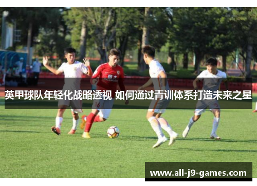 英甲球队年轻化战略透视 如何通过青训体系打造未来之星 英甲球队年轻化战略透视 如何通过青训体系打造未来之星