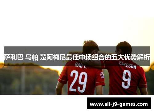 萨利巴 乌帕 楚阿梅尼最佳中场组合的五大优势解析