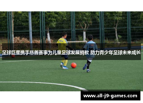 足球巨星携手慈善赛事为儿童足球发展捐款 助力青少年足球未来成长